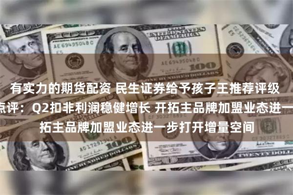 有实力的期货配资 民生证券给予孩子王推荐评级 2024年半年报点评：Q2扣非利润稳健增长 开拓主品牌加盟业态进一步打开增量空间