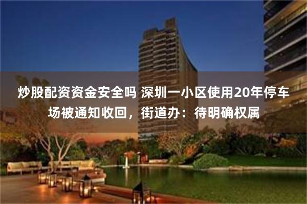 炒股配资资金安全吗 深圳一小区使用20年停车场被通知收回，街道办：待明确权属
