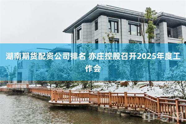 湖南期货配资公司排名 亦庄控股召开2025年度工作会