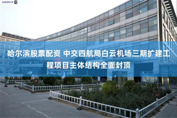 哈尔滨股票配资 中交四航局白云机场三期扩建工程项目主体结构全面封顶