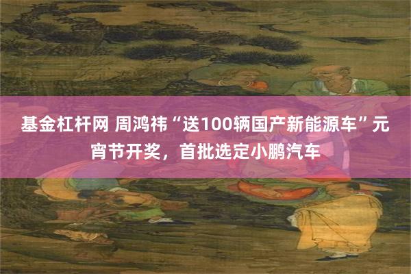 基金杠杆网 周鸿祎“送100辆国产新能源车”元宵节开奖，首批选定小鹏汽车