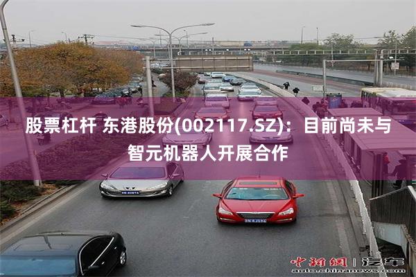 股票杠杆 东港股份(002117.SZ)：目前尚未与智元机器人开展合作