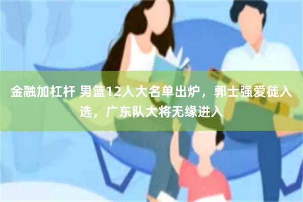 金融加杠杆 男篮12人大名单出炉，郭士强爱徒入选，广东队大将无缘进入