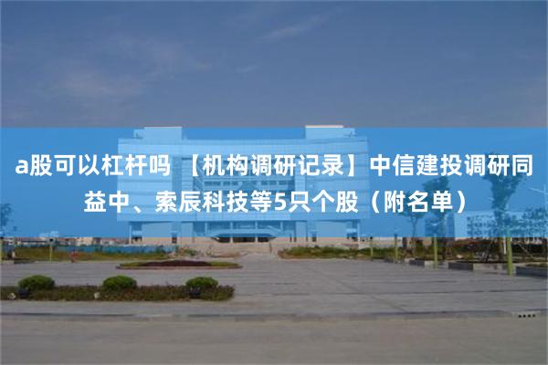 a股可以杠杆吗 【机构调研记录】中信建投调研同益中、索辰科技等5只个股（附名单）