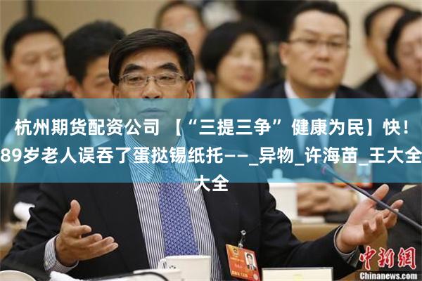 杭州期货配资公司 【“三提三争” 健康为民】快！89岁老人误吞了蛋挞锡纸托——_异物_许海苗_王大全
