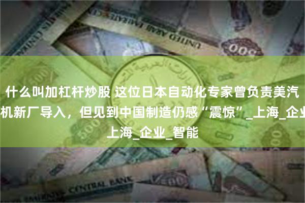 什么叫加杠杆炒股 这位日本自动化专家曾负责美汽车发动机新厂导入，但见到中国制造仍感“震惊”_上海_企业_智能