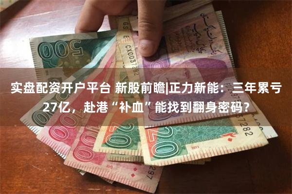 实盘配资开户平台 新股前瞻|正力新能：三年累亏27亿，赴港“补血”能找到翻身密码？