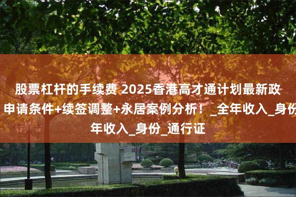 股票杠杆的手续费 2025香港高才通计划最新政策变革：申请条件+续签调整+永居案例分析！_全年收入_身份_通行证