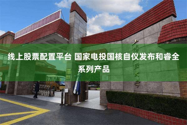 线上股票配置平台 国家电投国核自仪发布和睿全系列产品