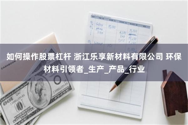 如何操作股票杠杆 浙江乐享新材料有限公司 环保材料引领者_生产_产品_行业