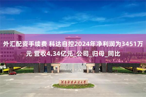 外汇配资手续费 科达自控2024年净利润为3451万元 营收4.34亿元_公司_归母_同比