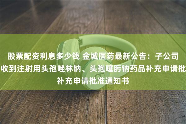 股票配资利息多少钱 金城医药最新公告：子公司金城素智收到注射用头孢唑林钠、头孢噻肟钠药品补充申请批准通知书