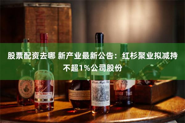 股票配资去哪 新产业最新公告：红杉聚业拟减持不超1%公司股份