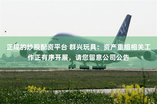 正规的炒股配资平台 群兴玩具：资产重组相关工作正有序开展，请您留意公司公告