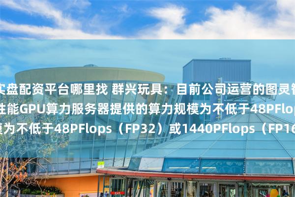 实盘配资平台哪里找 群兴玩具：目前公司运营的图灵智算中心二期部署的高性能GPU算力服务器提供的算力规模为不低于48PFlops（FP32）或1440PFlops（FP16）