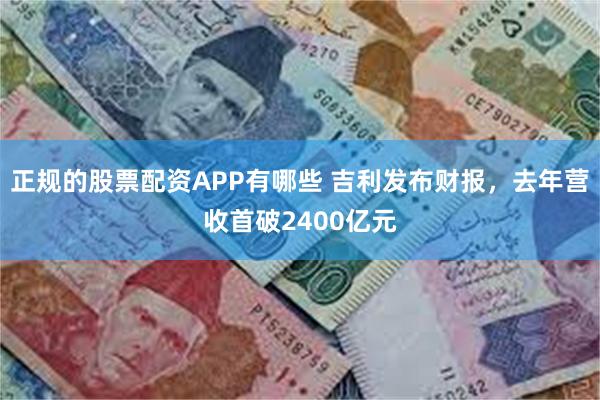 正规的股票配资APP有哪些 吉利发布财报，去年营收首破2400亿元