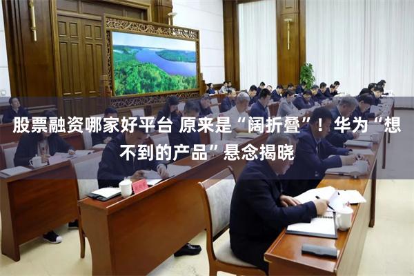 股票融资哪家好平台 原来是“阔折叠”！华为“想不到的产品”悬念揭晓