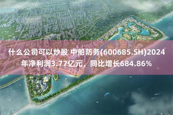 什么公司可以炒股 中船防务(600685.SH)2024年净利润3.77亿元，同比增长684.86%