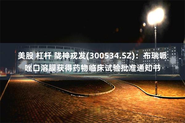 美股 杠杆 陇神戎发(300534.SZ)：布瑞哌唑口溶膜获得药物临床试验批准通知书