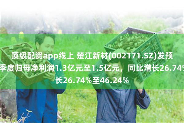顶级配资app线上 楚江新材(002171.SZ)发预增，预计一季度归母净利润1.3亿元至1.5亿元，同比增长26.74%至46.24%