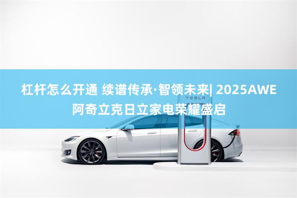 杠杆怎么开通 续谱传承·智领未来| 2025AWE阿奇立克日立家电荣耀盛启