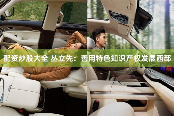 配资炒股大全 丛立先：善用特色知识产权发展西部