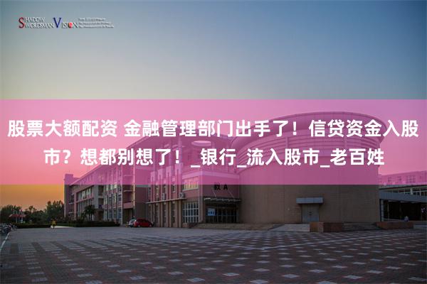 股票大额配资 金融管理部门出手了！信贷资金入股市？想都别想了！_银行_流入股市_老百姓