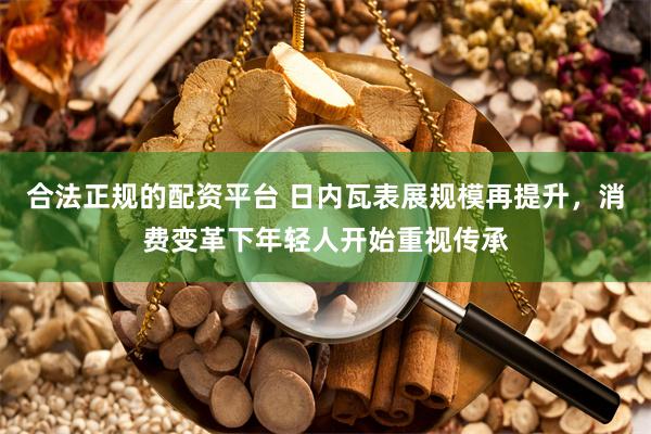 合法正规的配资平台 日内瓦表展规模再提升，消费变革下年轻人开始重视传承