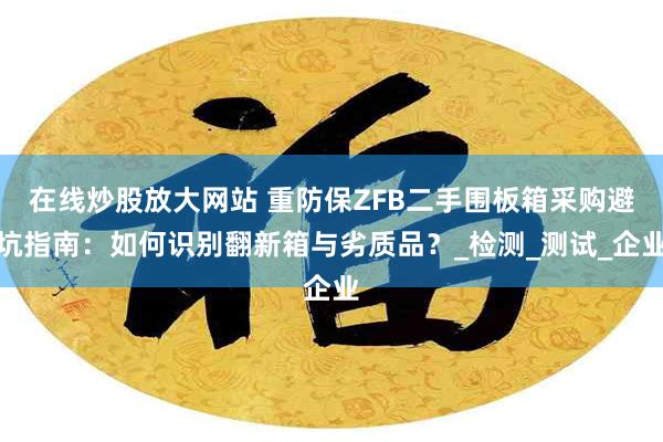 在线炒股放大网站 重防保ZFB二手围板箱采购避坑指南：如何识别翻新箱与劣质品？_检测_测试_企业