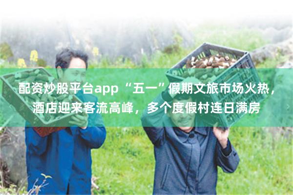配资炒股平台app “五一”假期文旅市场火热，酒店迎来客流高峰，多个度假村连日满房