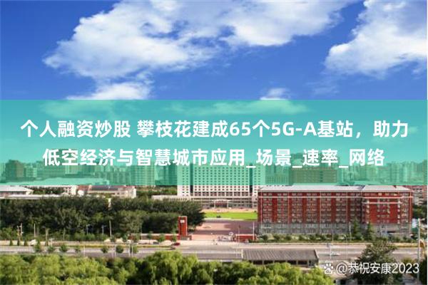 个人融资炒股 攀枝花建成65个5G-A基站，助力低空经济与智慧城市应用_场景_速率_网络