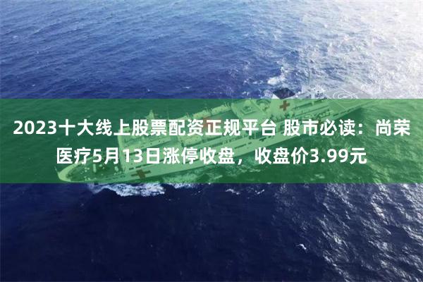 2023十大线上股票配资正规平台 股市必读：尚荣医疗5月13日涨停收盘，收盘价3.99元
