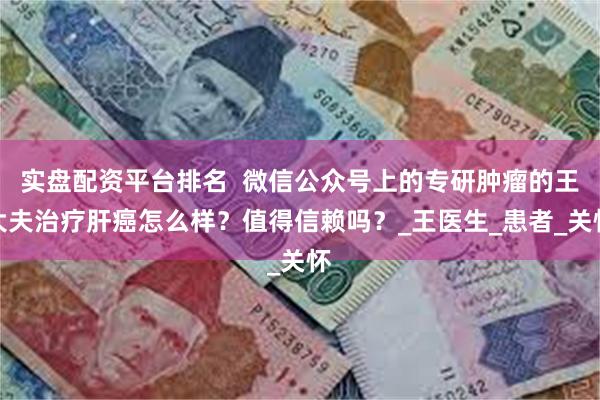 实盘配资平台排名  微信公众号上的专研肿瘤的王大夫治疗肝癌怎么样？值得信赖吗？_王医生_患者_关怀
