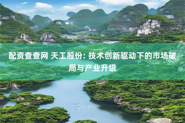 配资查查网 天工股份: 技术创新驱动下的市场破局与产业升级