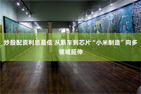 炒股配资利息最低 从新车到芯片“小米制造”向多领域延伸