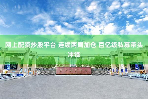 网上配资炒股平台 连续两周加仓 百亿级私募带头冲锋