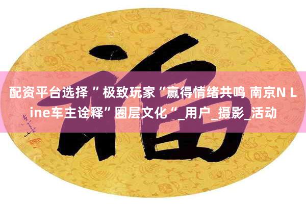 配资平台选择 ”极致玩家“赢得情绪共鸣 南京N Line车主诠释”圈层文化“_用户_摄影_活动