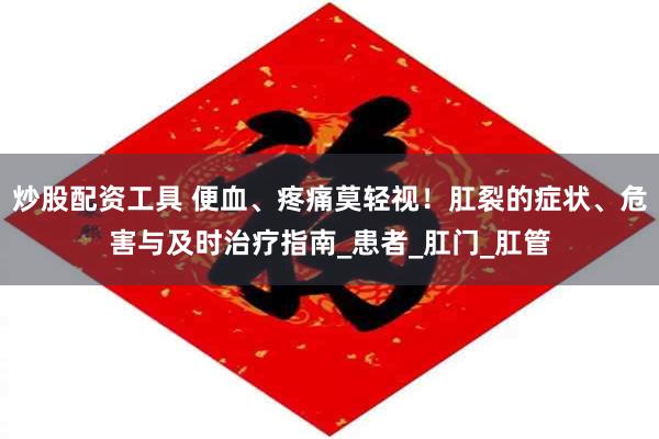 炒股配资工具 便血、疼痛莫轻视！肛裂的症状、危害与及时治疗指南_患者_肛门_肛管