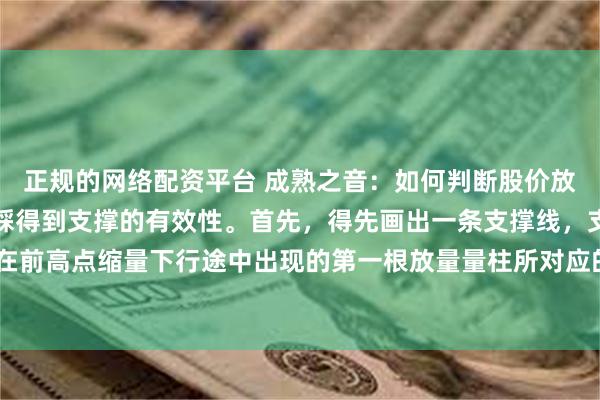 正规的网络配资平台 成熟之音：如何判断股价放量上涨突破压力位后回踩得到支撑的有效性。首先，得先画出一条支撑线，支撑线正确画法就是在前高点缩量下行途中出现的第一根放量量柱所对应的K线最高点，从左到右画一条线，此线就叫...