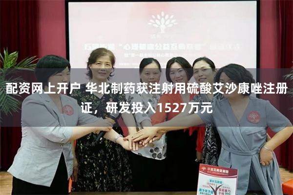 配资网上开户 华北制药获注射用硫酸艾沙康唑注册证，研发投入1527万元