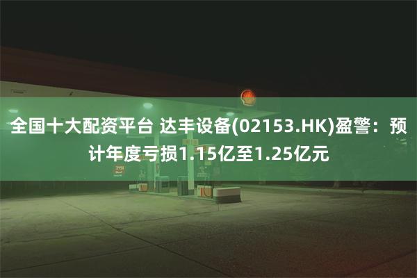 全国十大配资平台 达丰设备(02153.HK)盈警：预计年度亏损1.15亿至1.25亿元