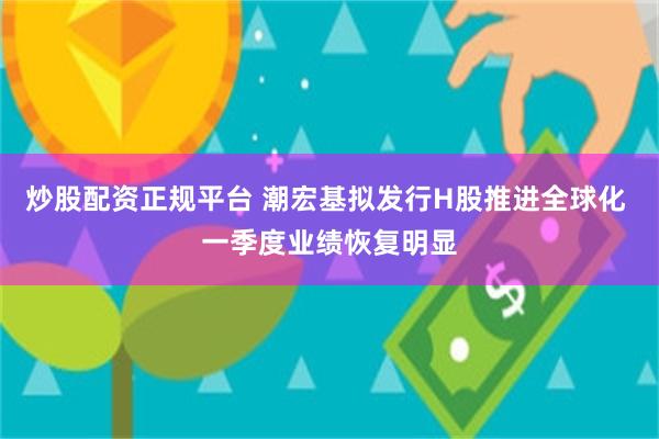 炒股配资正规平台 潮宏基拟发行H股推进全球化 一季度业绩恢复明显