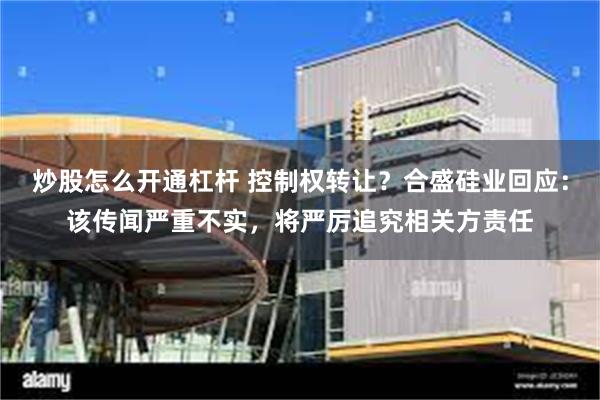 炒股怎么开通杠杆 控制权转让？合盛硅业回应：该传闻严重不实，将严厉追究相关方责任