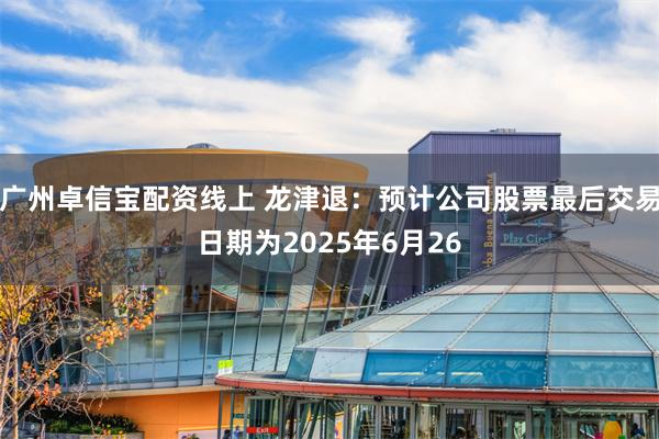 广州卓信宝配资线上 龙津退：预计公司股票最后交易日期为2025年6月26