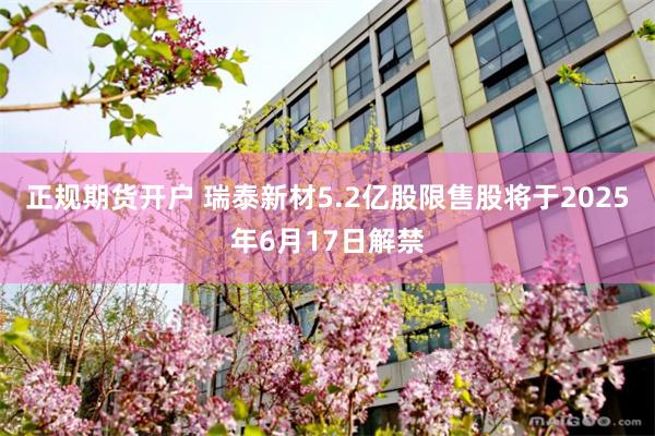 正规期货开户 瑞泰新材5.2亿股限售股将于2025年6月17日解禁