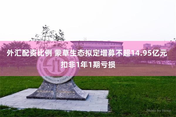 外汇配资比例 蒙草生态拟定增募不超14.95亿元 扣非1年1期亏损