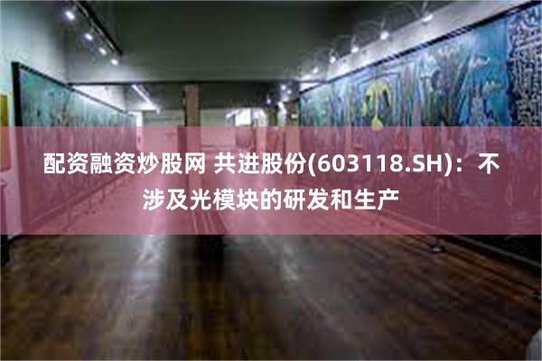 配资融资炒股网 共进股份(603118.SH)：不涉及光模块的研发和生产