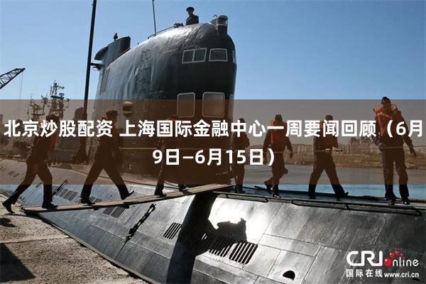 北京炒股配资 上海国际金融中心一周要闻回顾（6月9日—6月15日）