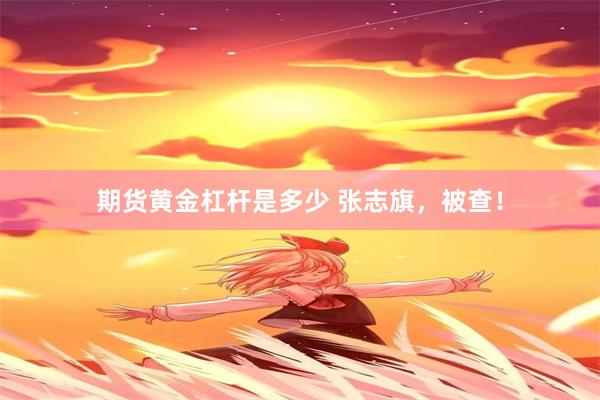 期货黄金杠杆是多少 张志旗，被查！