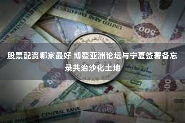 股票配资哪家最好 博鳌亚洲论坛与宁夏签署备忘录共治沙化土地